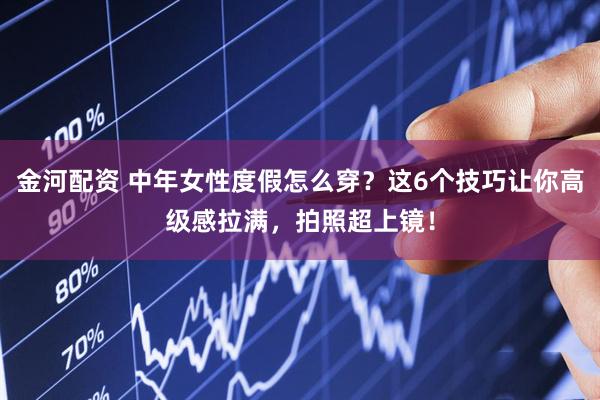 金河配资 中年女性度假怎么穿？这6个技巧让你高级感拉满，拍照超上镜！