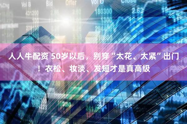 人人牛配资 50岁以后，别穿“太花、太紧”出门！衣松、妆淡、发短才是真高级