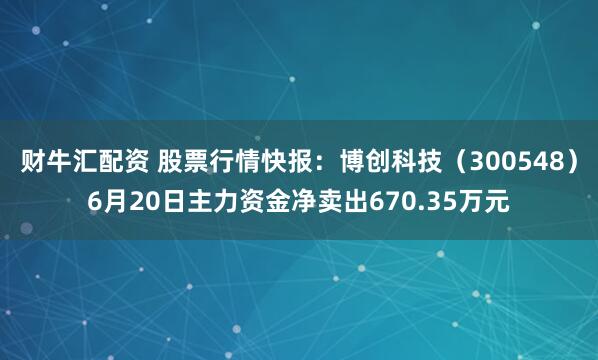 财牛汇配资 股票行情快报：博创科技（300548）6月20日主力资金净卖出670.35万元