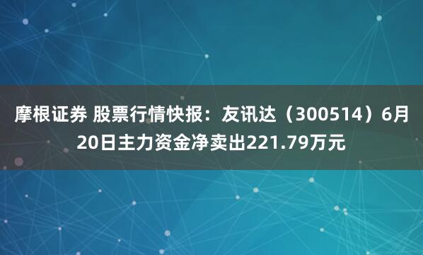 摩根证券 股票行情快报：友讯达（300514）6月20日主力资金净卖出221.79万元