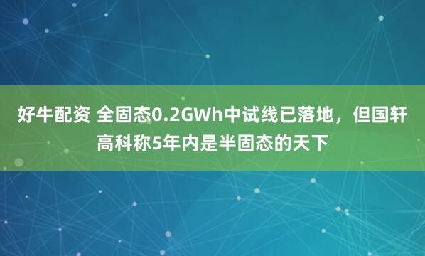 好牛配资 全固态0.2GWh中试线已落地，但国轩高科称5年内是半固态的天下