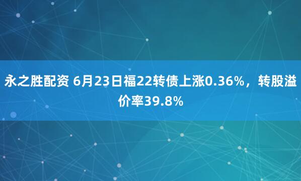 永之胜配资 6月23日福22转债上涨0.36%，转股溢价率39.8%
