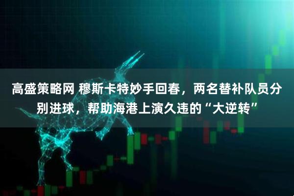 高盛策略网 穆斯卡特妙手回春，两名替补队员分别进球，帮助海港上演久违的“大逆转”