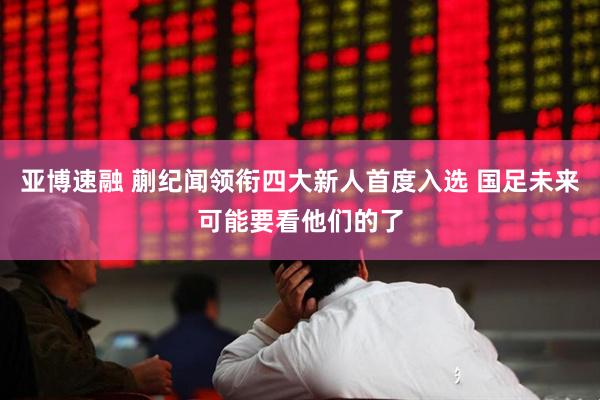 亚博速融 蒯纪闻领衔四大新人首度入选 国足未来可能要看他们的了