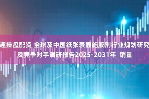 趣操盘配资 全球及中国纸张表面施胶剂行业规划研究及竞争对手调研报告2025-2031年_销量
