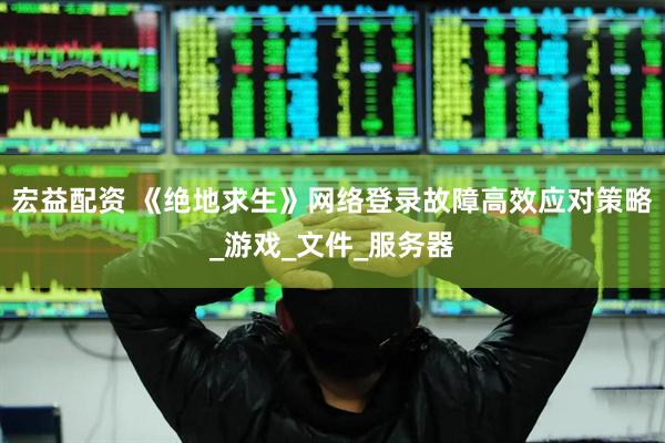 宏益配资 《绝地求生》网络登录故障高效应对策略_游戏_文件_服务器
