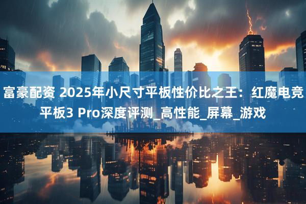 富豪配资 2025年小尺寸平板性价比之王：红魔电竞平板3 Pro深度评测_高性能_屏幕_游戏
