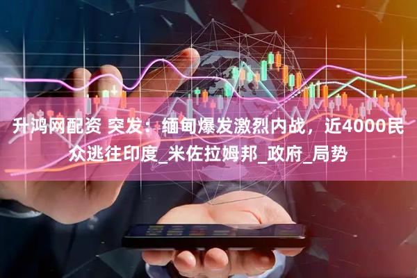 升鸿网配资 突发：缅甸爆发激烈内战，近4000民众逃往印度_米佐拉姆邦_政府_局势