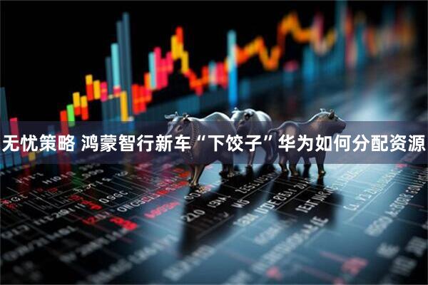 无忧策略 鸿蒙智行新车“下饺子”华为如何分配资源
