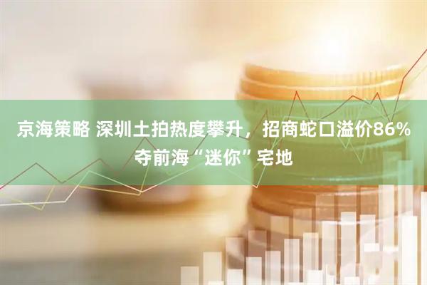 京海策略 深圳土拍热度攀升，招商蛇口溢价86%夺前海“迷你”宅地