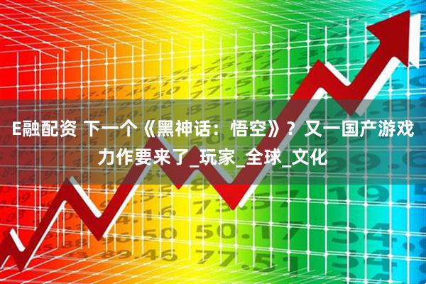 E融配资 下一个《黑神话：悟空》？又一国产游戏力作要来了_玩家_全球_文化
