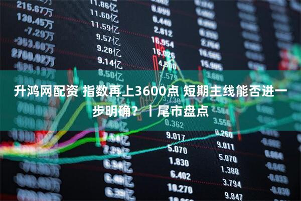 升鸿网配资 指数再上3600点 短期主线能否进一步明确？丨尾市盘点