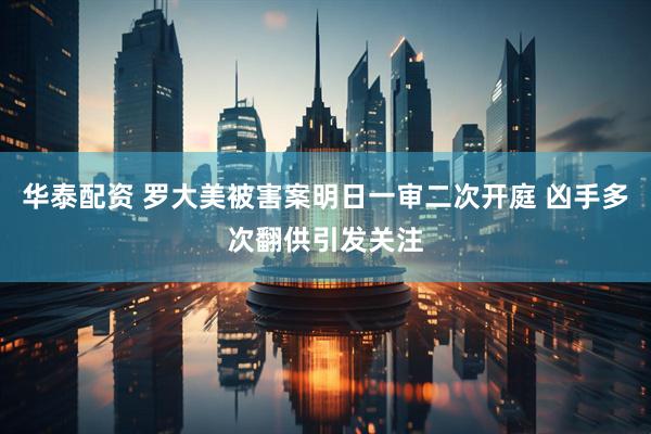 华泰配资 罗大美被害案明日一审二次开庭 凶手多次翻供引发关注