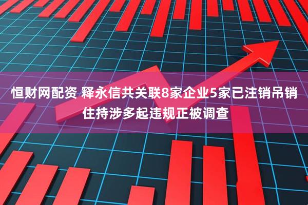 恒财网配资 释永信共关联8家企业5家已注销吊销 住持涉多起违规正被调查