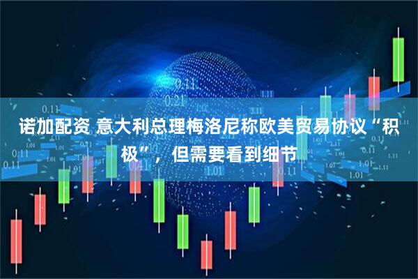 诺加配资 意大利总理梅洛尼称欧美贸易协议“积极”，但需要看到细节