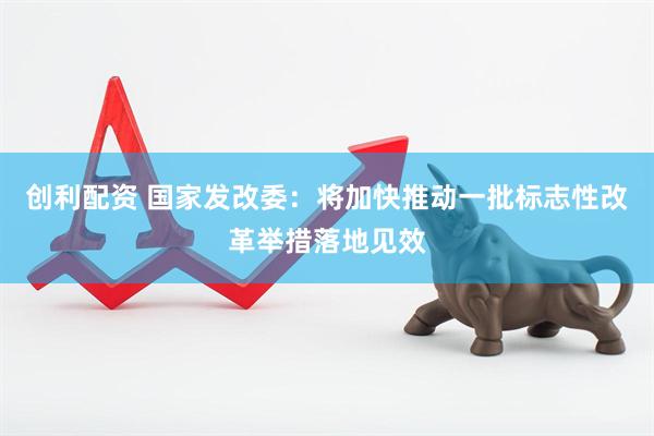 创利配资 国家发改委：将加快推动一批标志性改革举措落地见效