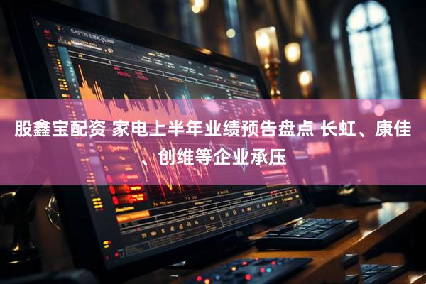 股鑫宝配资 家电上半年业绩预告盘点 长虹、康佳、创维等企业承压