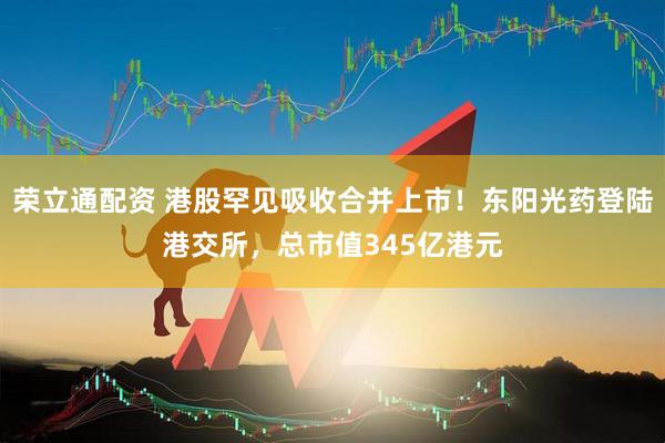 荣立通配资 港股罕见吸收合并上市！东阳光药登陆港交所，总市值345亿港元