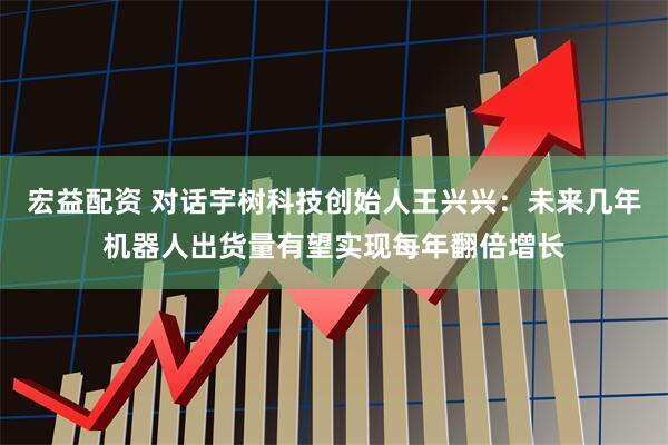 宏益配资 对话宇树科技创始人王兴兴：未来几年机器人出货量有望实现每年翻倍增长
