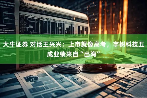 大牛证券 对话王兴兴：上市就像高考，宇树科技五成业绩来自“出海”