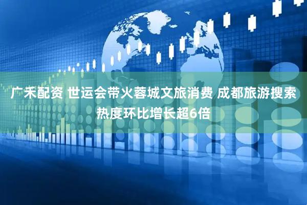 广禾配资 世运会带火蓉城文旅消费 成都旅游搜索热度环比增长超6倍