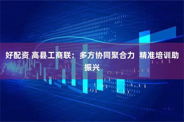 好配资 高县工商联:多方协同聚合力 精准培训助振兴