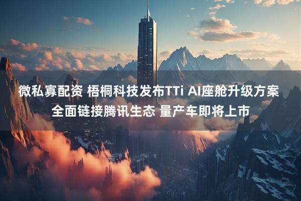 微私寡配资 梧桐科技发布TTi AI座舱升级方案 全面链接腾讯生态 量产车即将上市