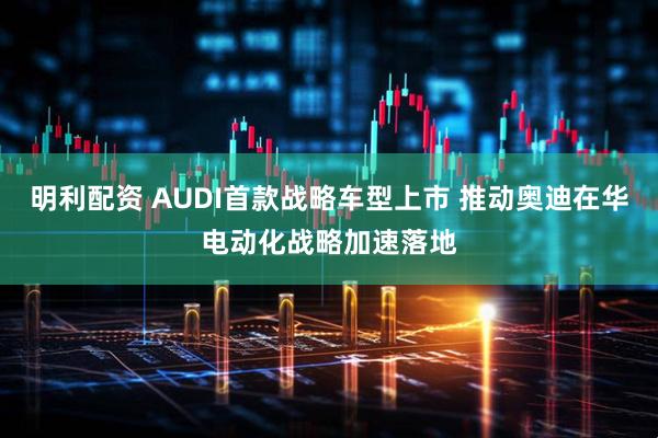明利配资 AUDI首款战略车型上市 推动奥迪在华电动化战略加速落地