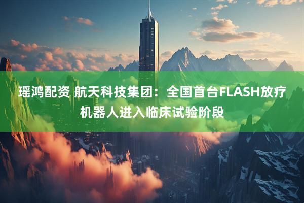 瑶鸿配资 航天科技集团：全国首台FLASH放疗机器人进入临床试验阶段
