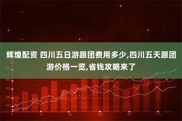 辉煌配资 四川五日游跟团费用多少,四川五天跟团游价格一览,省钱攻略来了