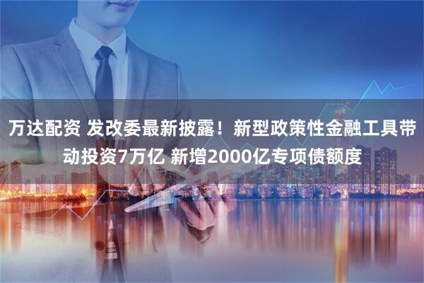 万达配资 发改委最新披露!新型政策性金融工具带动投资7万亿 新增2000亿专项债额度