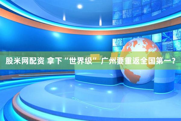 股米网配资 拿下“世界级” 广州要重返全国第一?