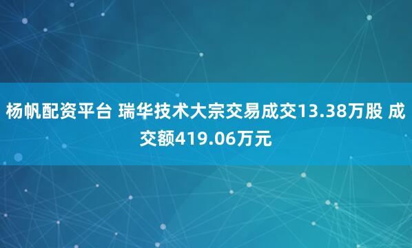 杨帆配资平台 瑞华技术大宗交易成交13.38万股 成交额419.06万元