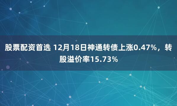股票配资首选 12月18日神通转债上涨0.47%，转股溢价率15.73%