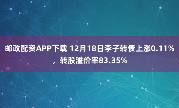 邮政配资APP下载 12月18日李子转债上涨0.11%,转股溢价率83.35%