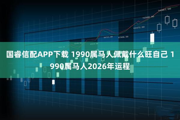 国睿信配APP下载 1990属马人佩戴什么旺自己 1990属马人2026年运程