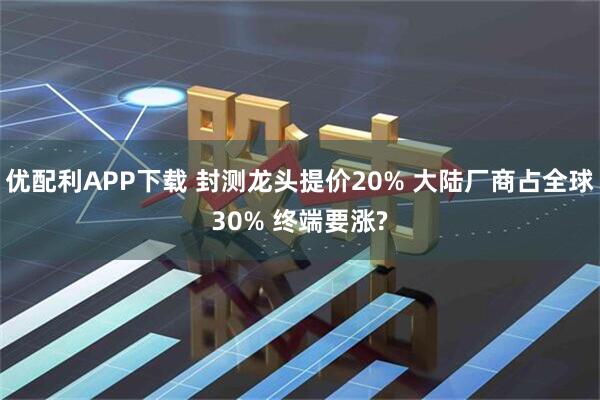 优配利APP下载 封测龙头提价20% 大陆厂商占全球30% 终端要涨?