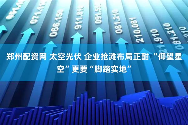 郑州配资网 太空光伏 企业抢滩布局正酣 “仰望星空”更要“脚踏实地”